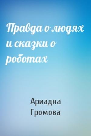 Обложка книги «Правда о людях и сказки о роботах» — Ариадна Громова