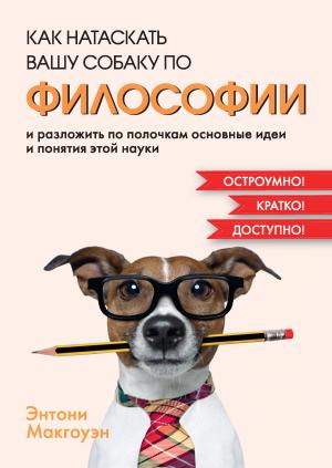 Обложка книги «Как натаскать вашу собаку по философии и разложить по полочкам основные идеи и понятия этой науки» — Энтони Макгоуэн
