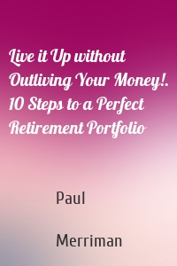 Live it Up without Outliving Your Money!. 10 Steps to a Perfect Retirement Portfolio