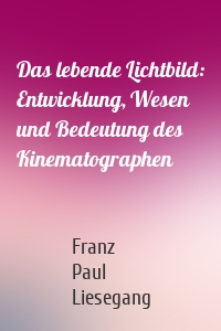 Das lebende Lichtbild: Entwicklung, Wesen und Bedeutung des Kinematographen