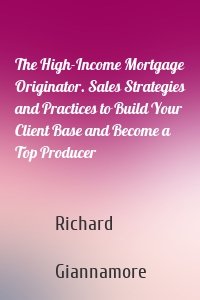 The High-Income Mortgage Originator. Sales Strategies and Practices to Build Your Client Base and Become a Top Producer
