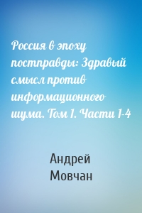 Россия в эпоху постправды: Здравый смысл против информационного шума. Том 1. Части 1-4