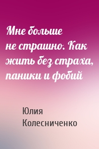 Мне больше не страшно. Как жить без страха, паники и фобий