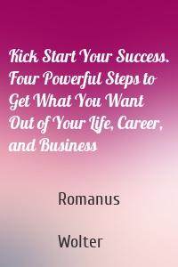 Kick Start Your Success. Four Powerful Steps to Get What You Want Out of Your Life, Career, and Business