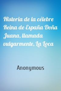 Historia de la célebre Reina de España Doña Juana, llamada vulgarmente, La Loca