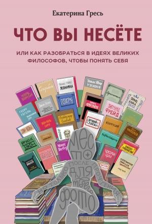 Обложка книги «Что вы несете, или Как разобраться в идеях великих философов, чтобы понять себя» — Екатерина Гресь