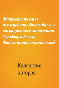 Макроскопическое исследование биопсийного и операционного материала. Руководство для врачей-патологоанатомов