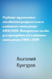 Развитие музыкальных способностей учащихся класса клавишного синтезатора ДМШ/ДШИ. Методическое пособие для преподавателей клавишного синтезатора ДМШ и ДШИ