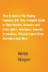 How to Land a Top-Paying Captains Job: Your Complete Guide to Opportunities, Resumes and Cover Letters, Interviews, Salaries, Promotions, What to Expect From Recruiters and More