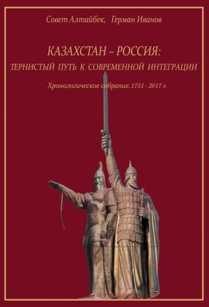 Обложка книги «Казахстан-Россия: тернистый путь к современной интеграции. Хронологическое собрание. 1731 – 2017 гг.» — Совет Алтайбек, Герман Иванов