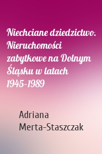 Niechciane dziedzictwo. Nieruchomości zabytkowe na Dolnym Śląsku w latach 1945–1989