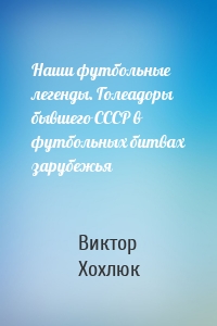 Наши футбольные легенды. Голеадоры бывшего СССР в футбольных битвах зарубежья