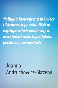 Polityka historyczna w Polsce i Niemczech po roku 1989 w wystąpieniach publicznych oraz publikacjach polityków polskich i niemieckich