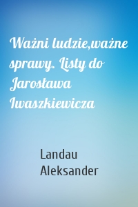 Ważni ludzie,ważne sprawy. Listy do Jarosława Iwaszkiewicza