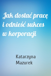 Jak dostać pracę i odnieść sukces w korporacji