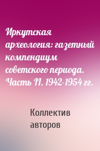 Иркутская археология: газетный компендиум советского периода. Часть II. 1942-1954 гг.