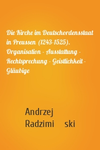 Die Kirche im Deutschordensstaat in Preussen (1243-1525). Organisation - Ausstattung - Rechtsprechung - Geistlichkeit - Gläubige