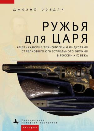 Обложка книги «Ружья для царя. Американские технологии и индустрия стрелкового огнестрельного оружия в России XIX века» — Джозеф Брэдли
