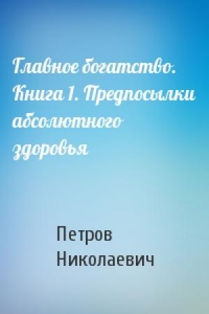 Обложка книги «Главное богатство. Книга 1. Предпосылки абсолютного здоровья» — Петров Николаевич