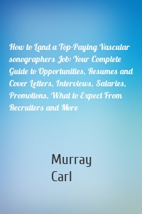 How to Land a Top-Paying Vascular sonographers Job: Your Complete Guide to Opportunities, Resumes and Cover Letters, Interviews, Salaries, Promotions, What to Expect From Recruiters and More