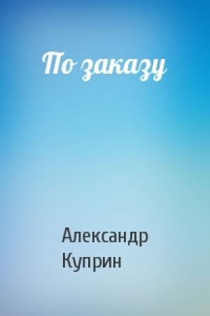 Обложка книги «По заказу» — Александр Куприн