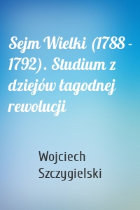 Sejm Wielki (1788 - 1792). Studium z dziejów łagodnej rewolucji