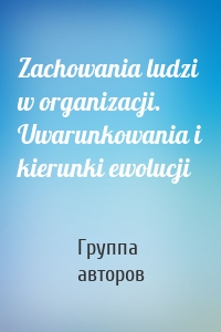 Zachowania ludzi w organizacji. Uwarunkowania i kierunki ewolucji