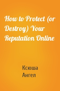 How to Protect (or Destroy) Your Reputation Online