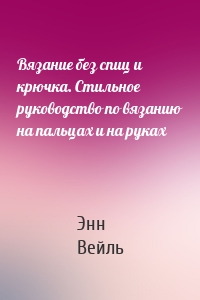 Вязание без спиц и крючка. Стильное руководство по вязанию на пальцах и на руках