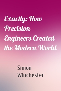 Exactly: How Precision Engineers Created the Modern World