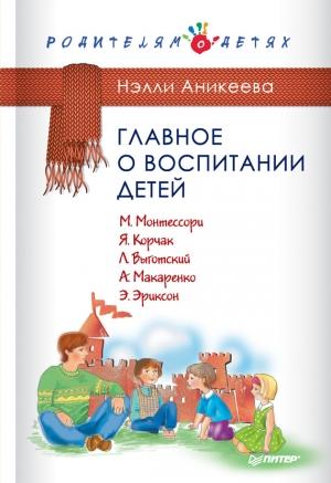 Обложка книги «Главное о воспитании детей. М. Монтессори, Я. Корчак, Л. Выготский, А. Макаренко, Э. Эриксон» — Нэлли Аникеева
