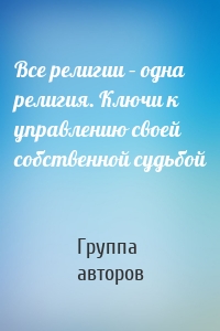 Все религии – одна религия. Ключи к управлению своей собственной судьбой