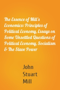 The Essence of Mill's Economics: Principles of Political Economy, Essays on Some Unsettled Questions of Political Economy, Socialism & The Slave Power