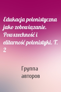 Edukacja polonistyczna jako zobowiązanie. Powszechność i elitarność polonistyki. T. 2