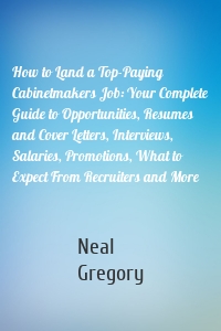 How to Land a Top-Paying Cabinetmakers Job: Your Complete Guide to Opportunities, Resumes and Cover Letters, Interviews, Salaries, Promotions, What to Expect From Recruiters and More