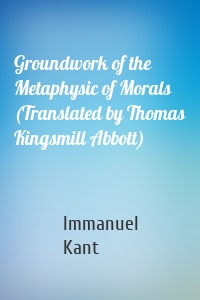 Groundwork of the Metaphysic of Morals (Translated by Thomas Kingsmill Abbott)