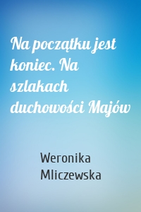 Na początku jest koniec. Na szlakach duchowości Majów