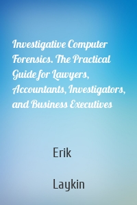 Investigative Computer Forensics. The Practical Guide for Lawyers, Accountants, Investigators, and Business Executives