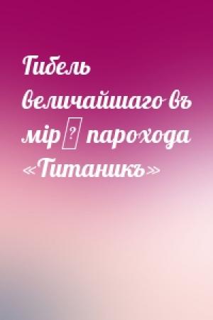 Обложка книги «Гибель величайшаго въ мірѣ парохода «Титаникъ»»