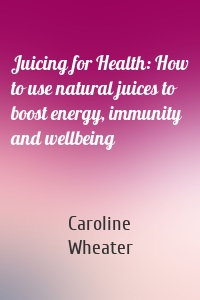 Juicing for Health: How to use natural juices to boost energy, immunity and wellbeing