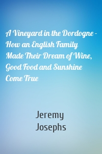 A Vineyard in the Dordogne - How an English Family Made Their Dream of Wine, Good Food and Sunshine Come True