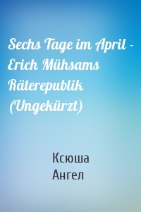 Sechs Tage im April - Erich Mühsams Räterepublik (Ungekürzt)