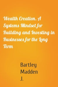 Wealth Creation. A Systems Mindset for Building and Investing in Businesses for the Long Term