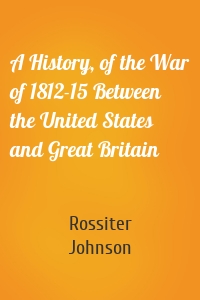 A History, of the War of 1812-15 Between the United States and Great Britain