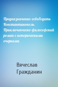 Предназначение: освободить Константинополь. Приключенческо-философский роман с историческими очерками