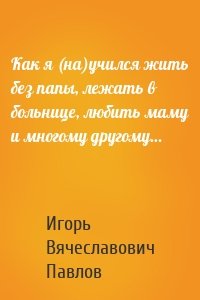 Как я (на)учился жить без папы, лежать в больнице, любить маму и многому другому…