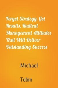 Forget Strategy. Get Results. Radical Management Attitudes That Will Deliver Outstanding Success