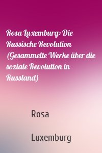 Rosa Luxemburg: Die Russische Revolution (Gesammelte Werke über die soziale Revolution in Russland)