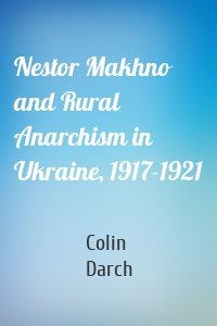 Nestor Makhno and Rural Anarchism in Ukraine, 1917-1921