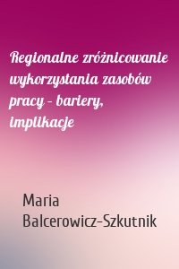 Regionalne zróżnicowanie wykorzystania zasobów pracy – bariery, implikacje